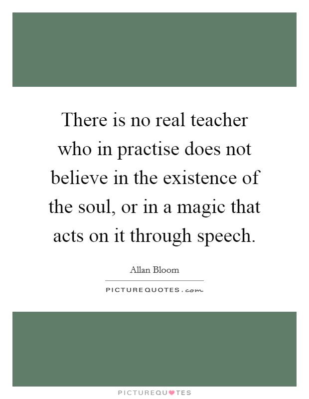 There is no real teacher who in practise does not believe in the existence of the soul, or in a magic that acts on it through speech. Picture Quote #1