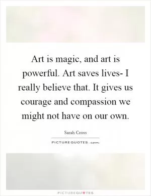 Art is magic, and art is powerful. Art saves lives- I really believe that. It gives us courage and compassion we might not have on our own Picture Quote #1