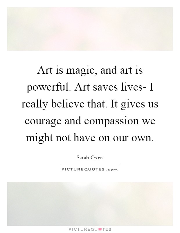 Art is magic, and art is powerful. Art saves lives- I really believe that. It gives us courage and compassion we might not have on our own. Picture Quote #1