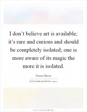 I don’t believe art is available; it’s rare and curious and should be completely isolated; one is more aware of its magic the more it is isolated Picture Quote #1
