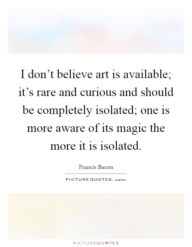 I don't believe art is available; it's rare and curious and should be completely isolated; one is more aware of its magic the more it is isolated. Picture Quote #1