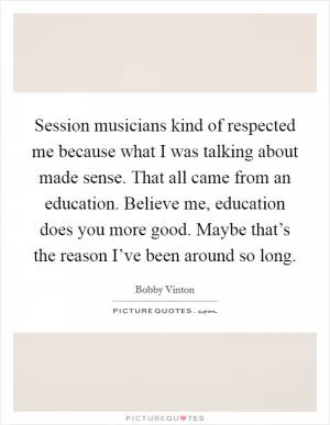 Session musicians kind of respected me because what I was talking about made sense. That all came from an education. Believe me, education does you more good. Maybe that’s the reason I’ve been around so long Picture Quote #1