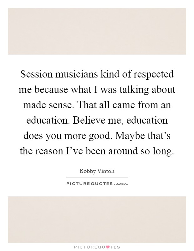 Session musicians kind of respected me because what I was talking about made sense. That all came from an education. Believe me, education does you more good. Maybe that's the reason I've been around so long. Picture Quote #1