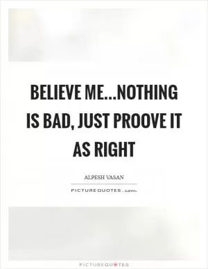 Believe me...Nothing is bad, just proove it as right Picture Quote #1