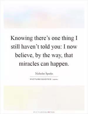 Knowing there’s one thing I still haven’t told you: I now believe, by the way, that miracles can happen Picture Quote #1