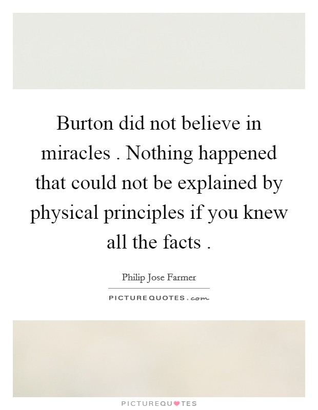 Burton did not believe in miracles . Nothing happened that could not be explained by physical principles if you knew all the facts . Picture Quote #1