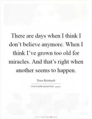 There are days when I think I don’t believe anymore. When I think I’ve grown too old for miracles. And that’s right when another seems to happen Picture Quote #1