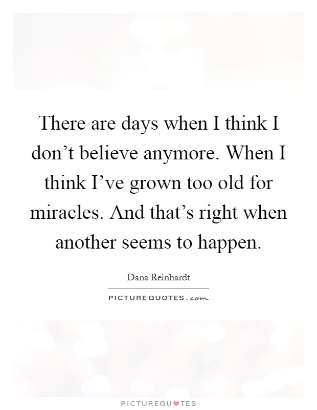 There are days when I think I don’t believe anymore. When I think I’ve grown too old for miracles. And that’s right when another seems to happen Picture Quote #1