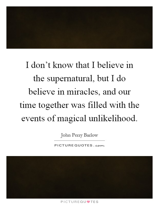 I don’t know that I believe in the supernatural, but I do believe in miracles, and our time together was filled with the events of magical unlikelihood Picture Quote #1