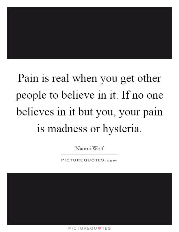 Pain is real when you get other people to believe in it. If no one believes in it but you, your pain is madness or hysteria. Picture Quote #1