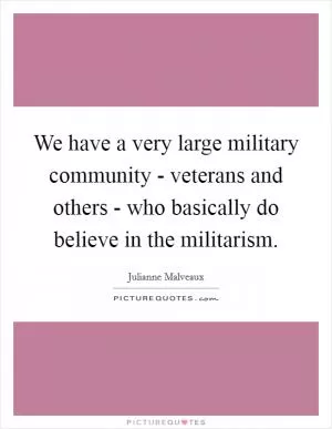 We have a very large military community - veterans and others - who basically do believe in the militarism Picture Quote #1