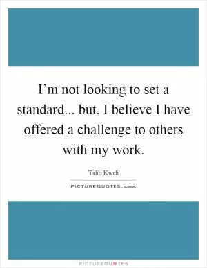 I’m not looking to set a standard... but, I believe I have offered a challenge to others with my work Picture Quote #1