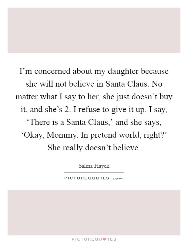 I'm concerned about my daughter because she will not believe in Santa Claus. No matter what I say to her, she just doesn't buy it, and she's 2. I refuse to give it up. I say, ‘There is a Santa Claus,' and she says, ‘Okay, Mommy. In pretend world, right?' She really doesn't believe. Picture Quote #1