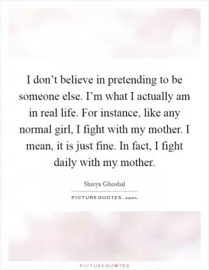 I don’t believe in pretending to be someone else. I’m what I actually am in real life. For instance, like any normal girl, I fight with my mother. I mean, it is just fine. In fact, I fight daily with my mother Picture Quote #1