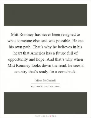 Mitt Romney has never been resigned to what someone else said was possible. He cut his own path. That’s why he believes in his heart that America has a future full of opportunity and hope. And that’s why when Mitt Romney looks down the road, he sees a country that’s ready for a comeback Picture Quote #1