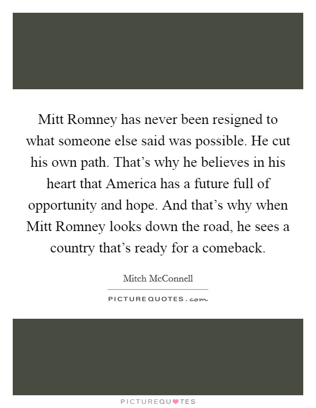 Mitt Romney has never been resigned to what someone else said was possible. He cut his own path. That's why he believes in his heart that America has a future full of opportunity and hope. And that's why when Mitt Romney looks down the road, he sees a country that's ready for a comeback. Picture Quote #1