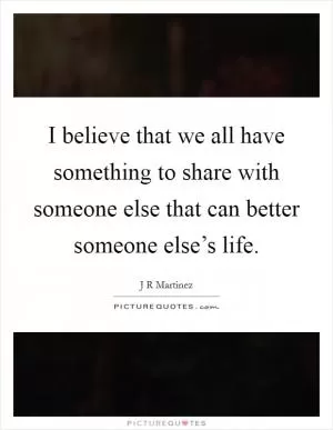I believe that we all have something to share with someone else that can better someone else’s life Picture Quote #1