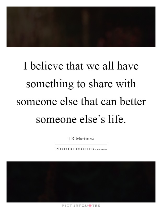 I believe that we all have something to share with someone else that can better someone else's life. Picture Quote #1
