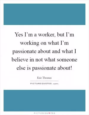 Yes I’m a worker, but I’m working on what I’m passionate about and what I believe in not what someone else is passionate about! Picture Quote #1