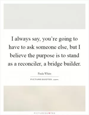 I always say, you’re going to have to ask someone else, but I believe the purpose is to stand as a reconciler, a bridge builder Picture Quote #1