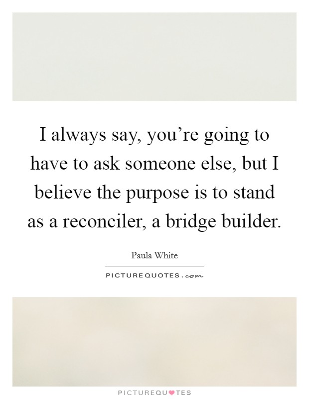 I always say, you're going to have to ask someone else, but I believe the purpose is to stand as a reconciler, a bridge builder. Picture Quote #1