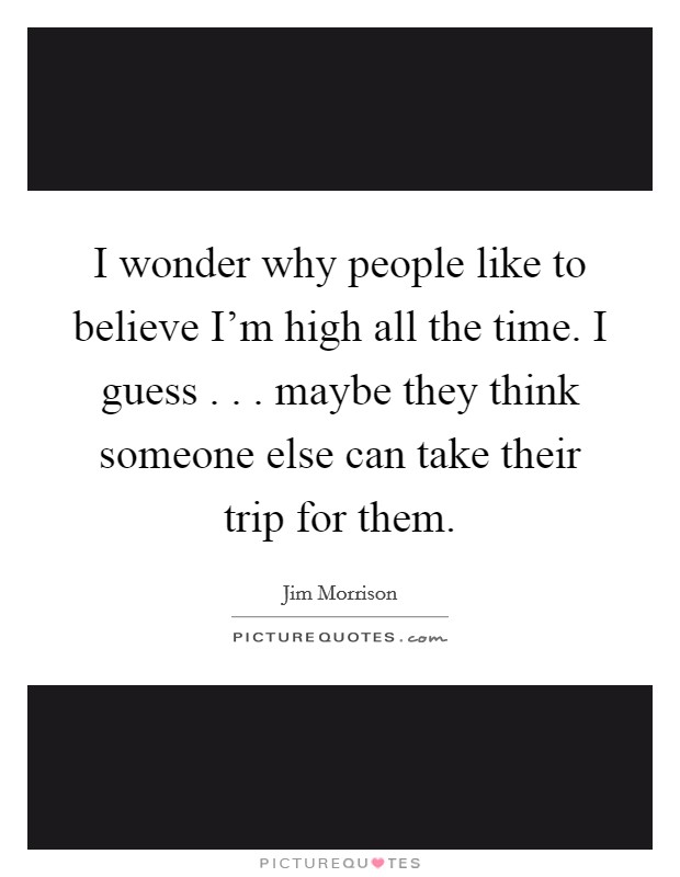 I wonder why people like to believe I'm high all the time. I guess . . . maybe they think someone else can take their trip for them. Picture Quote #1