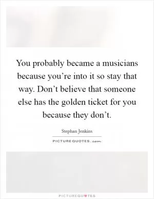 You probably became a musicians because you’re into it so stay that way. Don’t believe that someone else has the golden ticket for you because they don’t Picture Quote #1