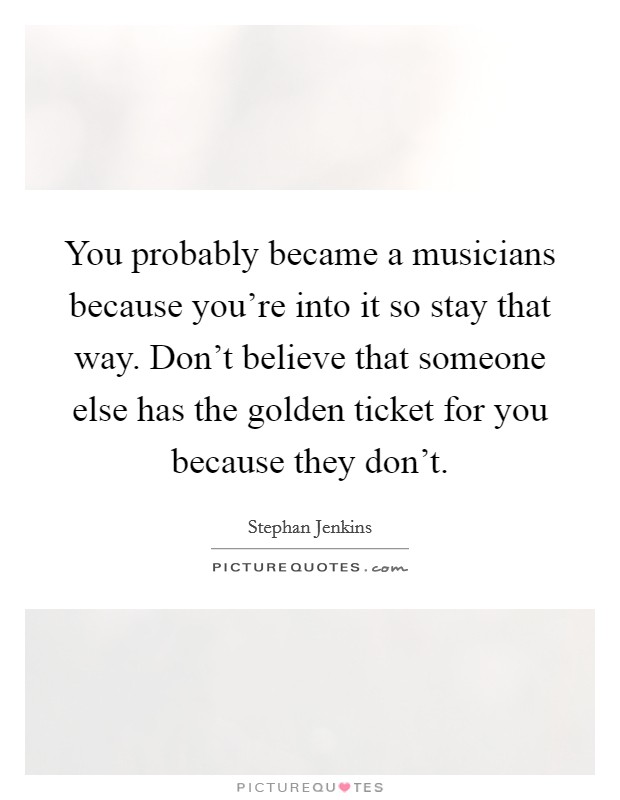 You probably became a musicians because you're into it so stay that way. Don't believe that someone else has the golden ticket for you because they don't. Picture Quote #1