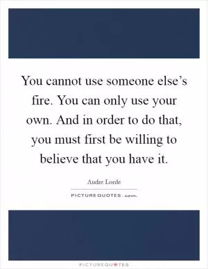 You cannot use someone else’s fire. You can only use your own. And in order to do that, you must first be willing to believe that you have it Picture Quote #1