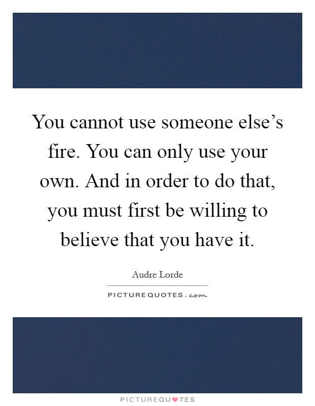 You cannot use someone else's fire. You can only use your own. And in order to do that, you must first be willing to believe that you have it. Picture Quote #1