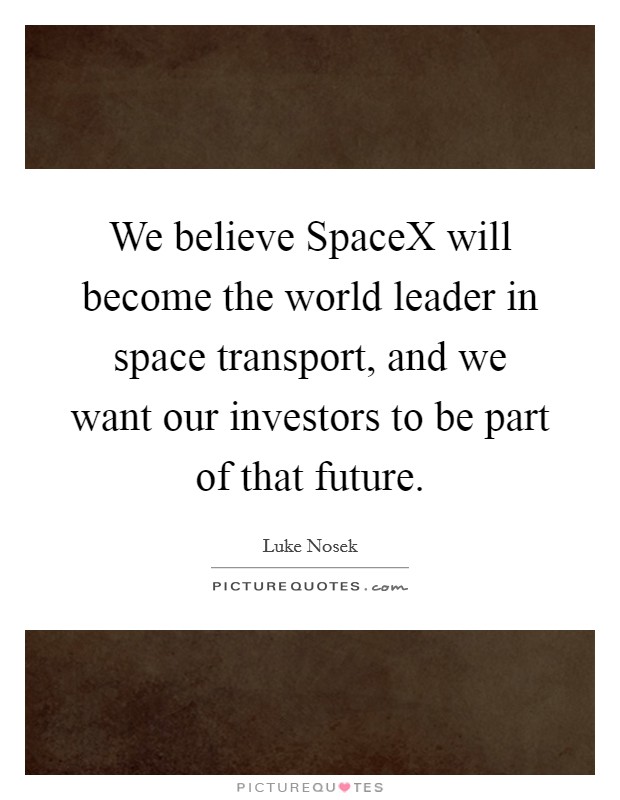 We believe SpaceX will become the world leader in space transport, and we want our investors to be part of that future. Picture Quote #1