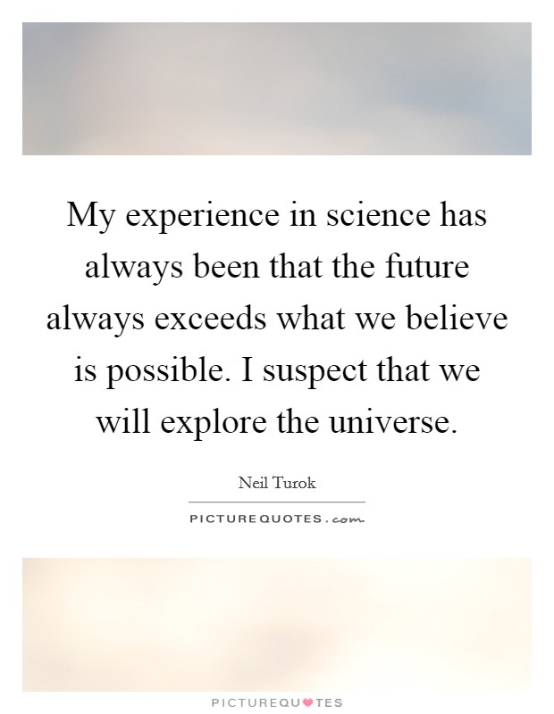 My experience in science has always been that the future always exceeds what we believe is possible. I suspect that we will explore the universe. Picture Quote #1