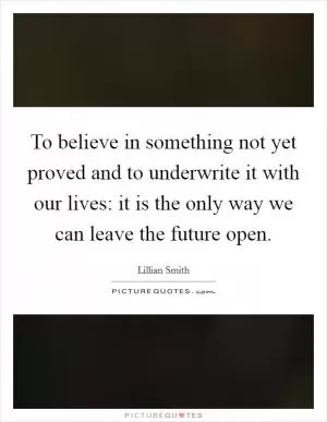 To believe in something not yet proved and to underwrite it with our lives: it is the only way we can leave the future open Picture Quote #1