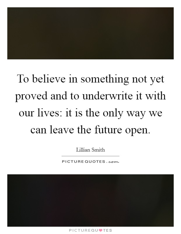 To believe in something not yet proved and to underwrite it with our lives: it is the only way we can leave the future open. Picture Quote #1