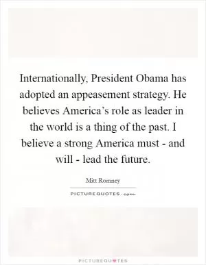 Internationally, President Obama has adopted an appeasement strategy. He believes America’s role as leader in the world is a thing of the past. I believe a strong America must - and will - lead the future Picture Quote #1