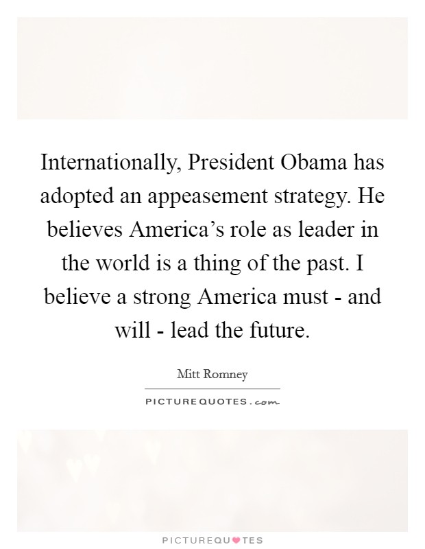 Internationally, President Obama has adopted an appeasement strategy. He believes America's role as leader in the world is a thing of the past. I believe a strong America must - and will - lead the future. Picture Quote #1