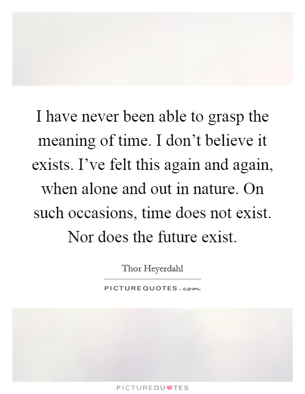 I have never been able to grasp the meaning of time. I don’t believe it exists. I’ve felt this again and again, when alone and out in nature. On such occasions, time does not exist. Nor does the future exist Picture Quote #1
