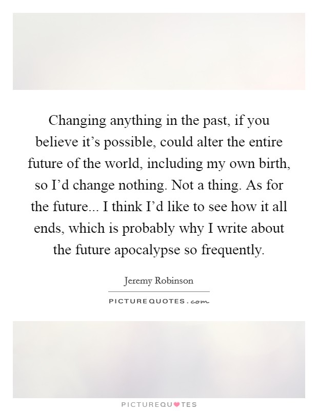 Changing anything in the past, if you believe it's possible, could alter the entire future of the world, including my own birth, so I'd change nothing. Not a thing. As for the future... I think I'd like to see how it all ends, which is probably why I write about the future apocalypse so frequently. Picture Quote #1