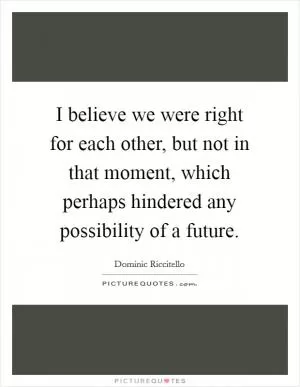 I believe we were right for each other, but not in that moment, which perhaps hindered any possibility of a future Picture Quote #1