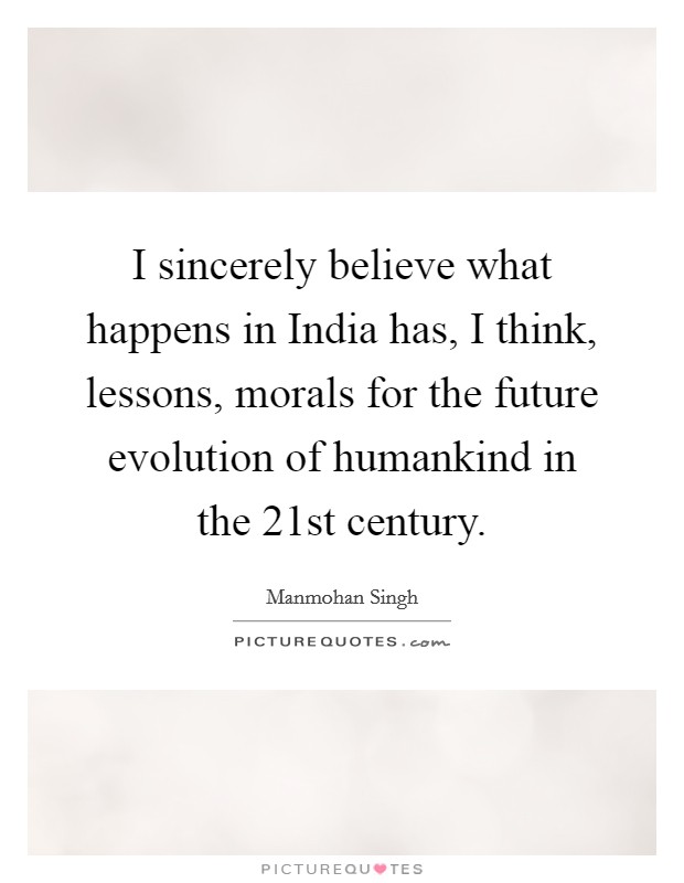 I sincerely believe what happens in India has, I think, lessons, morals for the future evolution of humankind in the 21st century. Picture Quote #1