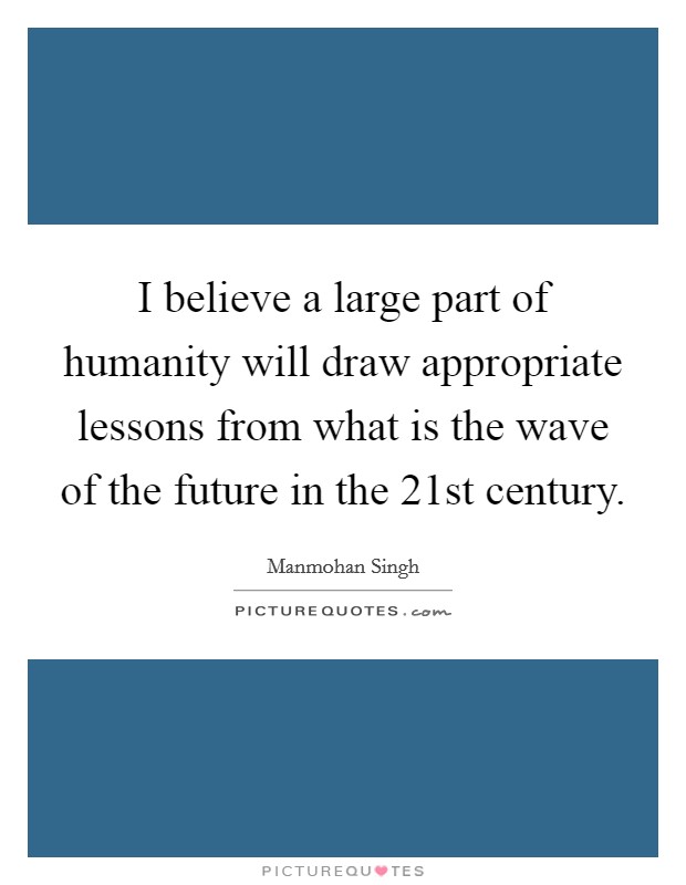 I believe a large part of humanity will draw appropriate lessons from what is the wave of the future in the 21st century. Picture Quote #1