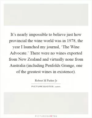 It’s nearly impossible to believe just how provincial the wine world was in 1978, the year I launched my journal, ‘The Wine Advocate.’ There were no wines exported from New Zealand and virtually none from Australia (including Penfolds Grange, one of the greatest wines in existence) Picture Quote #1