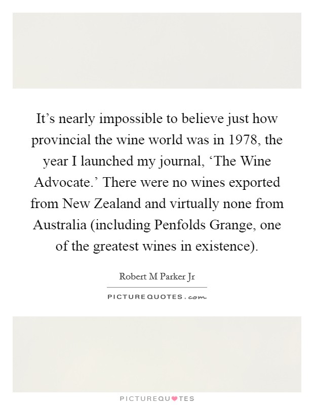 It's nearly impossible to believe just how provincial the wine world was in 1978, the year I launched my journal, ‘The Wine Advocate.' There were no wines exported from New Zealand and virtually none from Australia (including Penfolds Grange, one of the greatest wines in existence). Picture Quote #1