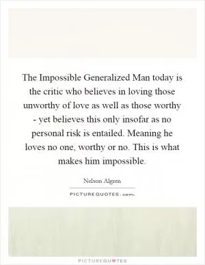 The Impossible Generalized Man today is the critic who believes in loving those unworthy of love as well as those worthy - yet believes this only insofar as no personal risk is entailed. Meaning he loves no one, worthy or no. This is what makes him impossible Picture Quote #1