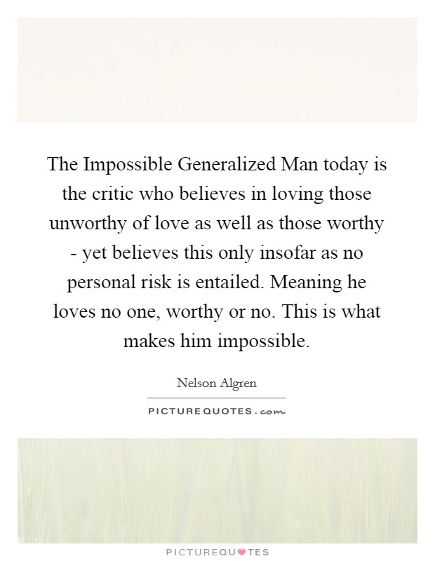 The Impossible Generalized Man today is the critic who believes in loving those unworthy of love as well as those worthy - yet believes this only insofar as no personal risk is entailed. Meaning he loves no one, worthy or no. This is what makes him impossible. Picture Quote #1