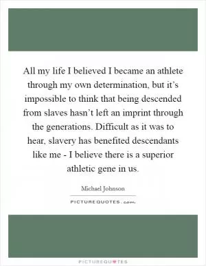 All my life I believed I became an athlete through my own determination, but it’s impossible to think that being descended from slaves hasn’t left an imprint through the generations. Difficult as it was to hear, slavery has benefited descendants like me - I believe there is a superior athletic gene in us Picture Quote #1