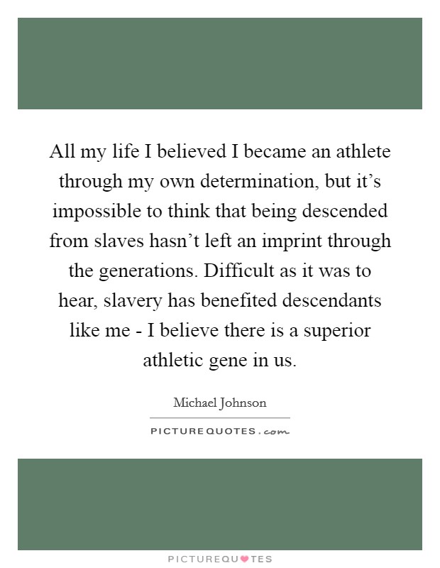 All my life I believed I became an athlete through my own determination, but it's impossible to think that being descended from slaves hasn't left an imprint through the generations. Difficult as it was to hear, slavery has benefited descendants like me - I believe there is a superior athletic gene in us. Picture Quote #1