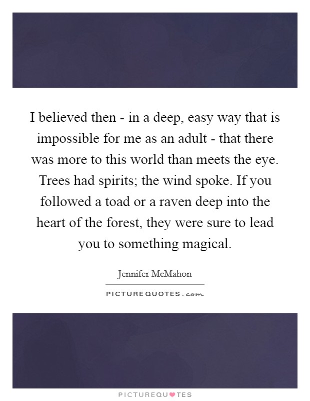 I believed then - in a deep, easy way that is impossible for me as an adult - that there was more to this world than meets the eye. Trees had spirits; the wind spoke. If you followed a toad or a raven deep into the heart of the forest, they were sure to lead you to something magical. Picture Quote #1