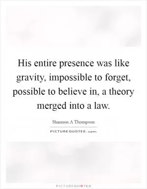 His entire presence was like gravity, impossible to forget, possible to believe in, a theory merged into a law Picture Quote #1