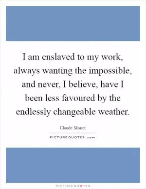 I am enslaved to my work, always wanting the impossible, and never, I believe, have I been less favoured by the endlessly changeable weather Picture Quote #1